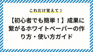 【初心者でも簡単！】成果に繋がるホワイトペーパーの作り方・使い方ガイド